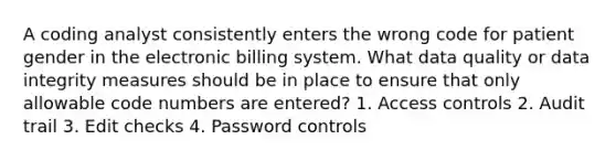 A coding analyst consistently enters the wrong code for patient gender in the electronic billing system. What data quality or data integrity measures should be in place to ensure that only allowable code numbers are entered? 1. Access controls 2. Audit trail 3. Edit checks 4. Password controls