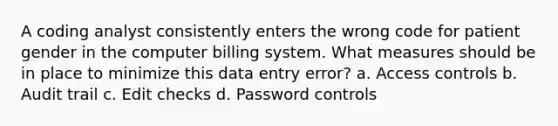 A coding analyst consistently enters the wrong code for patient gender in the computer billing system. What measures should be in place to minimize this data entry error? a. Access controls b. Audit trail c. Edit checks d. Password controls