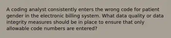 A coding analyst consistently enters the wrong code for patient gender in the electronic billing system. What data quality or data integrity measures should be in place to ensure that only allowable code numbers are entered?