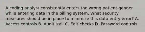 A coding analyst consistently enters the wrong patient gender while entering data in the billing system. What security measures should be in place to minimize this data entry error? A. Access controls B. Audit trail C. Edit checks D. Password controls