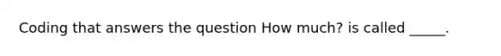 Coding that answers the question How much? is called _____.