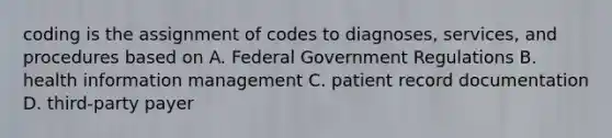 coding is the assignment of codes to diagnoses, services, and procedures based on A. Federal Government Regulations B. health information management C. patient record documentation D. third-party payer