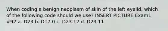 When coding a benign neoplasm of skin of the left eyelid, which of the following code should we use? INSERT PICTURE Exam1 #92 a. D23 b. D17.0 c. D23.12 d. D23.11