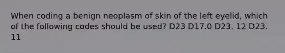 When coding a benign neoplasm of skin of the left eyelid, which of the following codes should be used? D23 D17.0 D23. 12 D23. 11