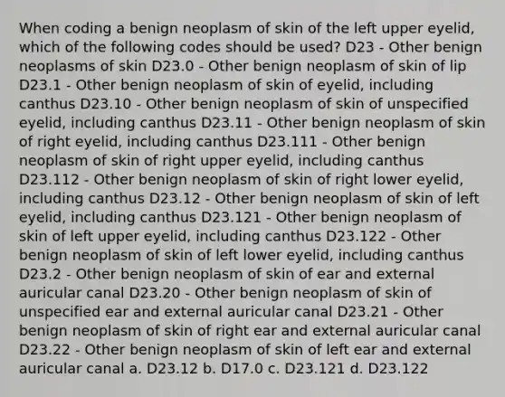 When coding a benign neoplasm of skin of the left upper eyelid, which of the following codes should be used? D23 - Other benign neoplasms of skin D23.0 - Other benign neoplasm of skin of lip D23.1 - Other benign neoplasm of skin of eyelid, including canthus D23.10 - Other benign neoplasm of skin of unspecified eyelid, including canthus D23.11 - Other benign neoplasm of skin of right eyelid, including canthus D23.111 - Other benign neoplasm of skin of right upper eyelid, including canthus D23.112 - Other benign neoplasm of skin of right lower eyelid, including canthus D23.12 - Other benign neoplasm of skin of left eyelid, including canthus D23.121 - Other benign neoplasm of skin of left upper eyelid, including canthus D23.122 - Other benign neoplasm of skin of left lower eyelid, including canthus D23.2 - Other benign neoplasm of skin of ear and external auricular canal D23.20 - Other benign neoplasm of skin of unspecified ear and external auricular canal D23.21 - Other benign neoplasm of skin of right ear and external auricular canal D23.22 - Other benign neoplasm of skin of left ear and external auricular canal a. D23.12 b. D17.0 c. D23.121 d. D23.122