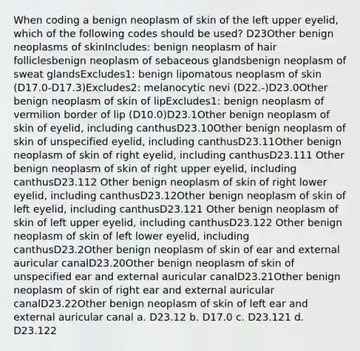 When coding a benign neoplasm of skin of the left upper eyelid, which of the following codes should be used? D23Other benign neoplasms of skinIncludes: benign neoplasm of hair folliclesbenign neoplasm of sebaceous glandsbenign neoplasm of sweat glandsExcludes1: benign lipomatous neoplasm of skin (D17.0-D17.3)Excludes2: melanocytic nevi (D22.-)D23.0Other benign neoplasm of skin of lipExcludes1: benign neoplasm of vermilion border of lip (D10.0)D23.1Other benign neoplasm of skin of eyelid, including canthusD23.10Other benign neoplasm of skin of unspecified eyelid, including canthusD23.11Other benign neoplasm of skin of right eyelid, including canthusD23.111 Other benign neoplasm of skin of right upper eyelid, including canthusD23.112 Other benign neoplasm of skin of right lower eyelid, including canthusD23.12Other benign neoplasm of skin of left eyelid, including canthusD23.121 Other benign neoplasm of skin of left upper eyelid, including canthusD23.122 Other benign neoplasm of skin of left lower eyelid, including canthusD23.2Other benign neoplasm of skin of ear and external auricular canalD23.20Other benign neoplasm of skin of unspecified ear and external auricular canalD23.21Other benign neoplasm of skin of right ear and external auricular canalD23.22Other benign neoplasm of skin of left ear and external auricular canal a. D23.12 b. D17.0 c. D23.121 d. D23.122