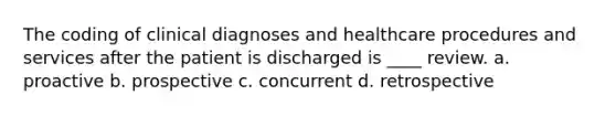 The coding of clinical diagnoses and healthcare procedures and services after the patient is discharged is ____ review. a. proactive b. prospective c. concurrent d. retrospective