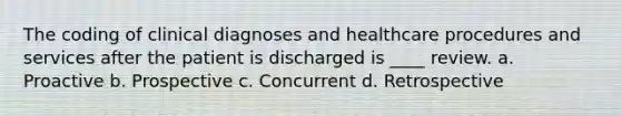 The coding of clinical diagnoses and healthcare procedures and services after the patient is discharged is ____ review. a. Proactive b. Prospective c. Concurrent d. Retrospective