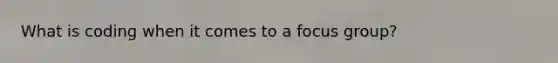 What is coding when it comes to a focus group?