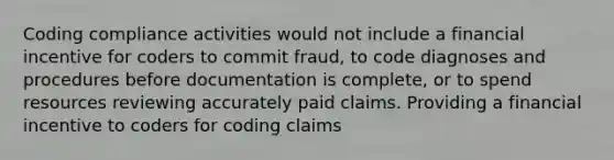 Coding compliance activities would not include a financial incentive for coders to commit fraud, to code diagnoses and procedures before documentation is complete, or to spend resources reviewing accurately paid claims. Providing a financial incentive to coders for coding claims