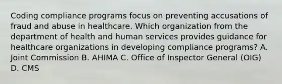 Coding compliance programs focus on preventing accusations of fraud and abuse in healthcare. Which organization from the department of health and human services provides guidance for healthcare organizations in developing compliance programs? A. Joint Commission B. AHIMA C. Office of Inspector General (OIG) D. CMS