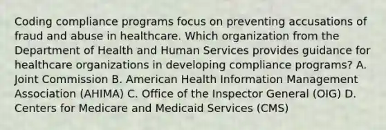 Coding compliance programs focus on preventing accusations of fraud and abuse in healthcare. Which organization from the Department of Health and Human Services provides guidance for healthcare organizations in developing compliance programs? A. Joint Commission B. American Health Information Management Association (AHIMA) C. Office of the Inspector General (OIG) D. Centers for Medicare and Medicaid Services (CMS)