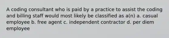 A coding consultant who is paid by a practice to assist the coding and billing staff would most likely be classified as a(n) a. casual employee b. free agent c. independent contractor d. per diem employee