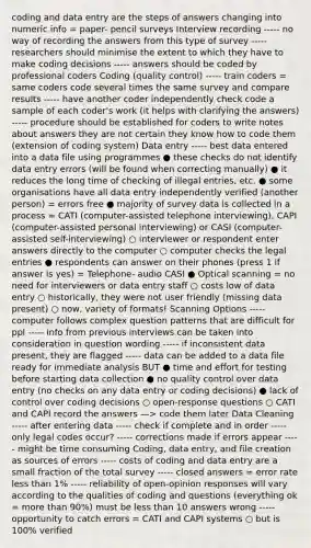 coding and data entry are the steps of answers changing into numeric info = paper- pencil surveys Interview recording ----- no way of recording the answers from this type of survey ----- researchers should minimise the extent to which they have to make coding decisions ----- answers should be coded by professional coders Coding (quality control) ----- train coders = same coders code several times the same survey and compare results ----- have another coder independently check code a sample of each coder's work (it helps with clarifying the answers) ----- procedure should be established for coders to write notes about answers they are not certain they know how to code them (extension of coding system) Data entry ----- best data entered into a data file using programmes ● these checks do not identify data entry errors (will be found when correcting manually) ● it reduces the long time of checking of illegal entries, etc. ● some organisations have all data entry independently verified (another person) = errors free ● majority of survey data is collected in a process = CATI (computer-assisted telephone interviewing), CAPI (computer-assisted personal interviewing) or CASI (computer-assisted self-interviewing) ○ interviewer or respondent enter answers directly to the computer ○ computer checks the legal entries ● respondents can answer on their phones (press 1 if answer is yes) = Telephone- audio CASI ● Optical scanning = no need for interviewers or data entry staff ○ costs low of data entry ○ historically, they were not user friendly (missing data present) ○ now, variety of formats! Scanning Options ----- computer follows complex question patterns that are difficult for ppl ----- info from previous interviews can be taken into consideration in question wording ----- if inconsistent data present, they are flagged ----- data can be added to a data file ready for immediate analysis BUT ● time and effort for testing before starting data collection ● no quality control over data entry (no checks on any data entry or coding decisions) ● lack of control over coding decisions ○ open-response questions ○ CATI and CAPI record the answers —> code them later Data Cleaning ----- after entering data ----- check if complete and in order ----- only legal codes occur? ----- corrections made if errors appear ----- might be time consuming Coding, data entry, and file creation as sources of errors ----- costs of coding and data entry are a small fraction of the total survey ----- closed answers = error rate less than 1% ----- reliability of open-opinion responses will vary according to the qualities of coding and questions (everything ok = more than 90%) must be less than 10 answers wrong ----- opportunity to catch errors = CATI and CAPI systems ○ but is 100% verified