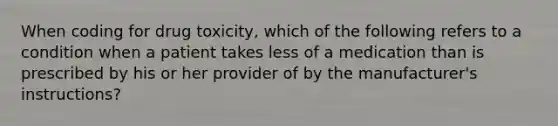 When coding for drug toxicity, which of the following refers to a condition when a patient takes less of a medication than is prescribed by his or her provider of by the manufacturer's instructions?