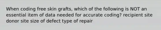 When coding free skin grafts, which of the following is NOT an essential item of data needed for accurate coding? recipient site donor site size of defect type of repair