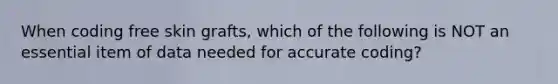 When coding free skin grafts, which of the following is NOT an essential item of data needed for accurate coding?