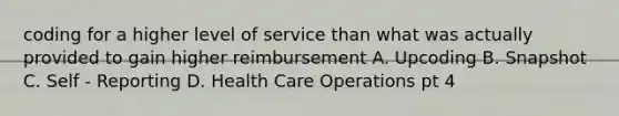 coding for a higher level of service than what was actually provided to gain higher reimbursement A. Upcoding B. Snapshot C. Self - Reporting D. Health Care Operations pt 4