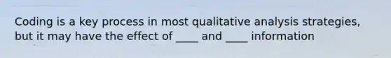 Coding is a key process in most qualitative analysis strategies, but it may have the effect of ____ and ____ information