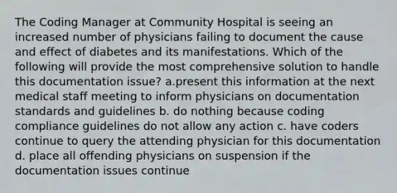 The Coding Manager at Community Hospital is seeing an increased number of physicians failing to document the cause and effect of diabetes and its manifestations. Which of the following will provide the most comprehensive solution to handle this documentation issue? a.present this information at the next medical staff meeting to inform physicians on documentation standards and guidelines b. do nothing because coding compliance guidelines do not allow any action c. have coders continue to query the attending physician for this documentation d. place all offending physicians on suspension if the documentation issues continue