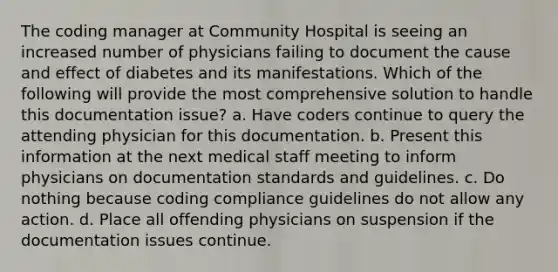 The coding manager at Community Hospital is seeing an increased number of physicians failing to document the cause and effect of diabetes and its manifestations. Which of the following will provide the most comprehensive solution to handle this documentation issue? a. Have coders continue to query the attending physician for this documentation. b. Present this information at the next medical staff meeting to inform physicians on documentation standards and guidelines. c. Do nothing because coding compliance guidelines do not allow any action. d. Place all offending physicians on suspension if the documentation issues continue.