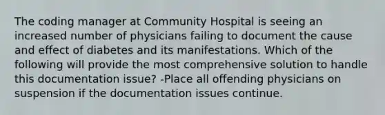 The coding manager at Community Hospital is seeing an increased number of physicians failing to document the cause and effect of diabetes and its manifestations. Which of the following will provide the most comprehensive solution to handle this documentation issue? -Place all offending physicians on suspension if the documentation issues continue.