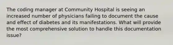 The coding manager at Community Hospital is seeing an increased number of physicians failing to document the cause and effect of diabetes and its manifestations. What will provide the most comprehensive solution to handle this documentation issue?