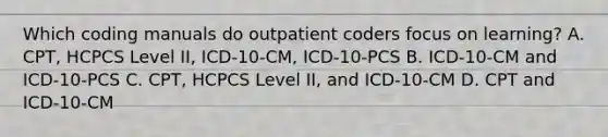 Which coding manuals do outpatient coders focus on learning? A. CPT, HCPCS Level II, ICD-10-CM, ICD-10-PCS B. ICD-10-CM and ICD-10-PCS C. CPT, HCPCS Level II, and ICD-10-CM D. CPT and ICD-10-CM