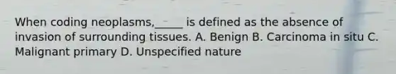 When coding neoplasms,_____ is defined as the absence of invasion of surrounding tissues. A. Benign B. Carcinoma in situ C. Malignant primary D. Unspecified nature