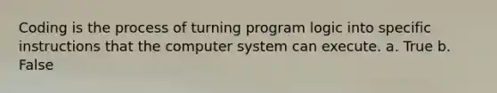 Coding is the process of turning program logic into specific instructions that the computer system can execute. a. True b. False