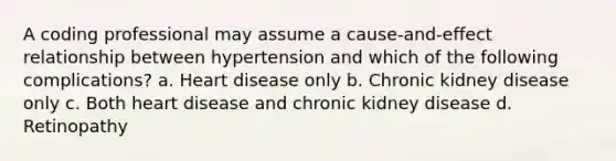 A coding professional may assume a cause-and-effect relationship between hypertension and which of the following complications? a. Heart disease only b. Chronic kidney disease only c. Both heart disease and chronic kidney disease d. Retinopathy