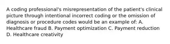 A coding professional's misrepresentation of the patient's clinical picture through intentional incorrect coding or the omission of diagnosis or procedure codes would be an example of: A. Healthcare fraud B. Payment optimization C. Payment reduction D. Healthcare creativity