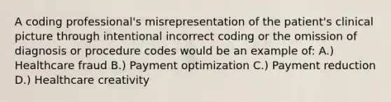 A coding professional's misrepresentation of the patient's clinical picture through intentional incorrect coding or the omission of diagnosis or procedure codes would be an example of: A.) Healthcare fraud B.) Payment optimization C.) Payment reduction D.) Healthcare creativity