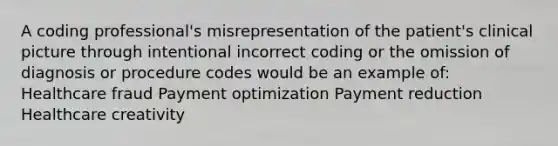 A coding professional's misrepresentation of the patient's clinical picture through intentional incorrect coding or the omission of diagnosis or procedure codes would be an example of: Healthcare fraud Payment optimization Payment reduction Healthcare creativity