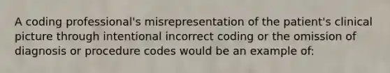 A coding professional's misrepresentation of the patient's clinical picture through intentional incorrect coding or the omission of diagnosis or procedure codes would be an example of: