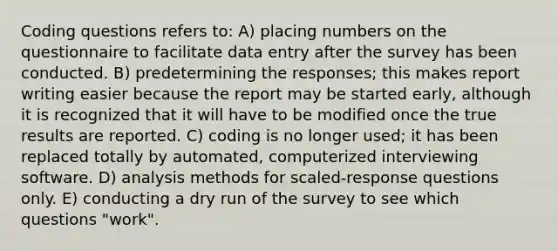 Coding questions refers to: A) placing numbers on the questionnaire to facilitate data entry after the survey has been conducted. B) predetermining the responses; this makes report writing easier because the report may be started early, although it is recognized that it will have to be modified once the true results are reported. C) coding is no longer used; it has been replaced totally by automated, computerized interviewing software. D) analysis methods for scaled-response questions only. E) conducting a dry run of the survey to see which questions "work".