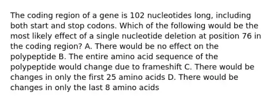 The coding region of a gene is 102 nucleotides long, including both start and stop codons. Which of the following would be the most likely effect of a single nucleotide deletion at position 76 in the coding region? A. There would be no effect on the polypeptide B. The entire amino acid sequence of the polypeptide would change due to frameshift C. There would be changes in only the first 25 amino acids D. There would be changes in only the last 8 amino acids