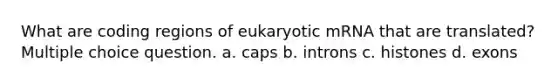 What are coding regions of eukaryotic mRNA that are translated? Multiple choice question. a. caps b. introns c. histones d. exons