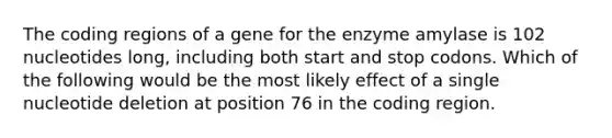 The coding regions of a gene for the enzyme amylase is 102 nucleotides long, including both start and stop codons. Which of the following would be the most likely effect of a single nucleotide deletion at position 76 in the coding region.