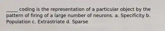 _____ coding is the representation of a particular object by the pattern of firing of a large number of neurons.​ a. Specificity b. Population c. Extrastriate d. Sparse