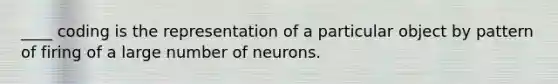 ____ coding is the representation of a particular object by pattern of firing of a large number of neurons.