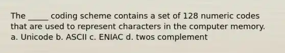 The _____ coding scheme contains a set of 128 numeric codes that are used to represent characters in the computer memory. a. Unicode b. ASCII c. ENIAC d. twos complement