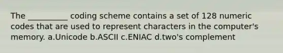 The __________ coding scheme contains a set of 128 numeric codes that are used to represent characters in the computer's memory. a.Unicode b.ASCII c.ENIAC d.two's complement