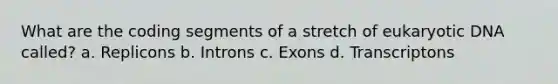 What are the coding segments of a stretch of eukaryotic DNA called? a. Replicons b. Introns c. Exons d. Transcriptons