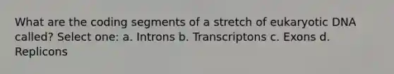 What are the coding segments of a stretch of eukaryotic DNA called? Select one: a. Introns b. Transcriptons c. Exons d. Replicons