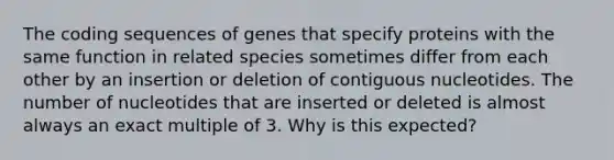 The coding sequences of genes that specify proteins with the same function in related species sometimes differ from each other by an insertion or deletion of contiguous nucleotides. The number of nucleotides that are inserted or deleted is almost always an exact multiple of 3. Why is this expected?