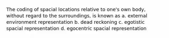 The coding of spacial locations relative to one's own body, without regard to the surroundings, is known as a. external environment representation b. dead reckoning c. egotistic spacial representation d. egocentric spacial representation