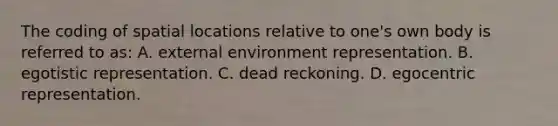 The coding of spatial locations relative to one's own body is referred to as: A. external environment representation. B. egotistic representation. C. dead reckoning. D. egocentric representation.