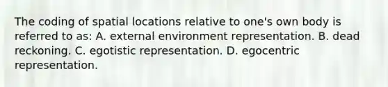 The coding of spatial locations relative to one's own body is referred to as: A. external environment representation. B. dead reckoning. C. egotistic representation. D. egocentric representation.