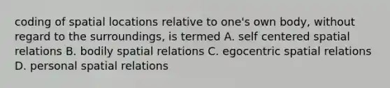 coding of spatial locations relative to one's own body, without regard to the surroundings, is termed A. self centered spatial relations B. bodily spatial relations C. egocentric spatial relations D. personal spatial relations